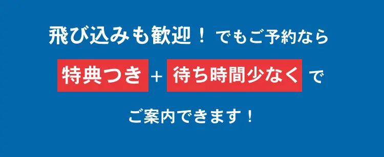 飛び込みも歓迎！ でもご予約なら【特典付き＋待ち時間少なく】でご案内できます！